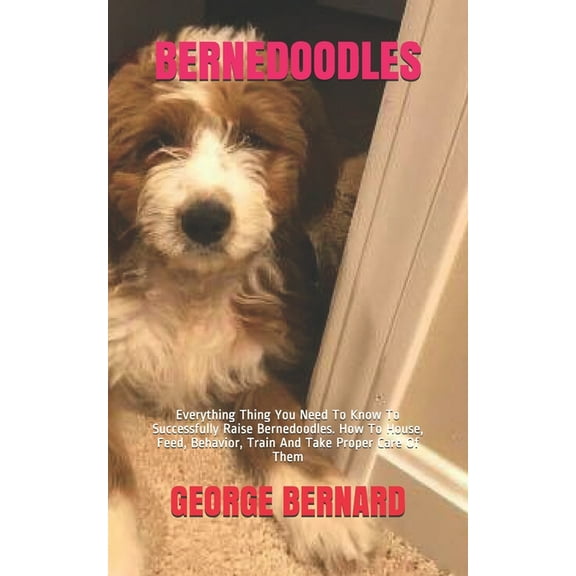 Bernedoodles: Everything Thing You Need To Know To Successfully Raise Bernedoodles. How To House, Feed, Behavior, Train And Take Proper Care Of Them (Paperback)
