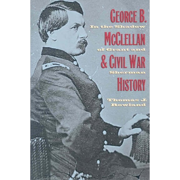 George B. McClelland the Civil War History : In the Shadow of Grant and Sherman