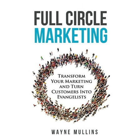 Full Circle Marketing: Transform Your Marketing & Turn Customers Into Evangelists, (Paperback)