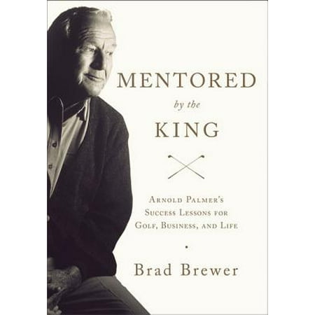 Mentored by the King : Arnold Palmer's Success Lessons for Golf, Business, and