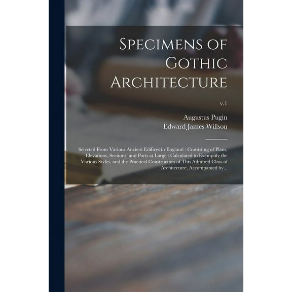 Specimens of Gothic Architecture: Selected From Various Ancient Edifices in England: Consisting of Plans, Elevations, Sections, and Parts at Large: Calculated to Exemplify the Various Styles, and the
