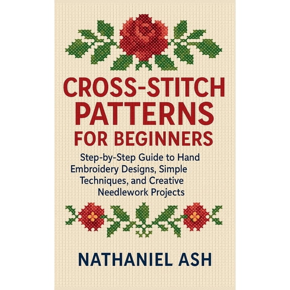 Cross-Stitch Patterns for Beginners: Step-by-Step Guide to Hand Embroidery Designs, Simple Techniques, and Creative Need, (Paperback)
