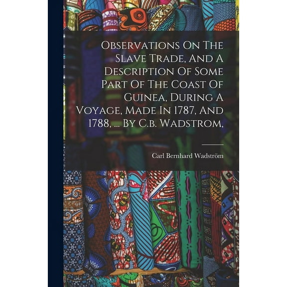 Observations On The Slave Trade, And A Description Of Some Part Of The Coast Of Guinea, During A Voyage, Made In 1787, And 1788, ... By C.b. Wadstrom, (Paperback)