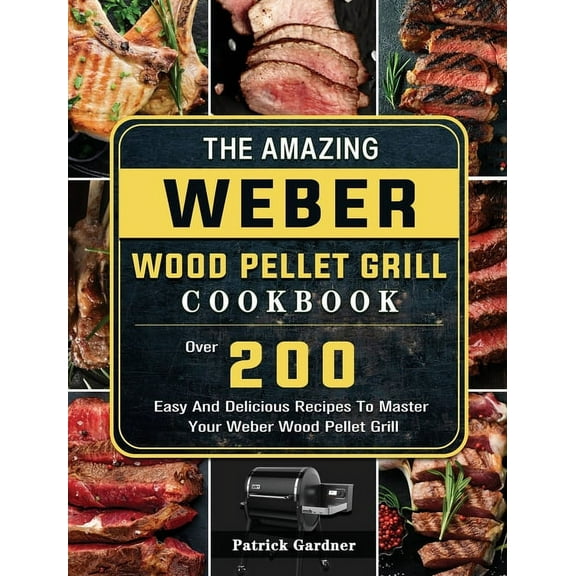 The Amazing Weber Wood Pellet Grill Cookbook: Over 200 Easy And Delicious Recipes To Master Your Weber Wood Pellet Grill, (Hardcover)