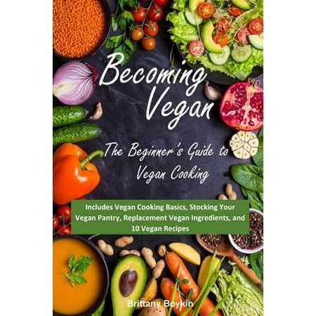 Becoming Vegan : The Beginner's Guide to Vegan Cooking: Includes Vegan Cooking Basics, Stocking Your Vegan Pantry, Replacement Vegan Ingredients, and 10 Vegan