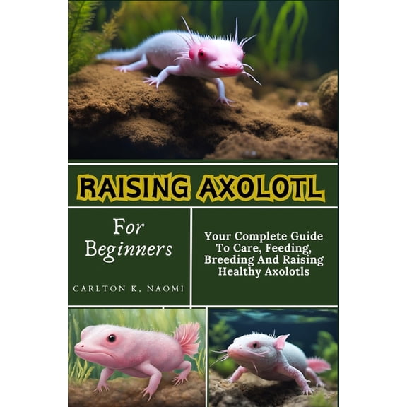 Raising Axolotl For Beginners: Your Complete Guide To Care, Feeding, Breeding And Raising Healthy Axolotls, (Paperback)