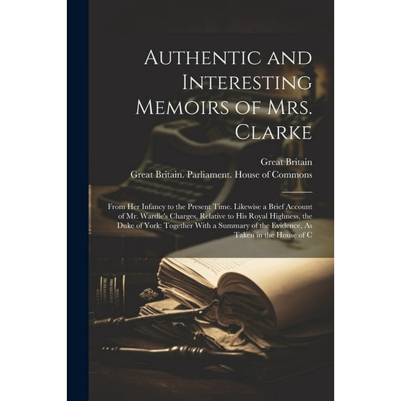 Authentic and Interesting Memoirs of Mrs. Clarke: From Her Infancy to the Present Time. Likewise a Brief Account of Mr. Wardle's Charges, Relative to His Royal Highness, the Duke of York: Together Wit