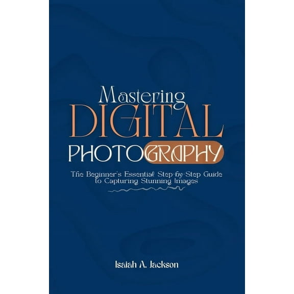Mastering Digital Photography: The Beginner's Essential Step-by-Step Guide to Capturing Stunning Images, (Paperback)