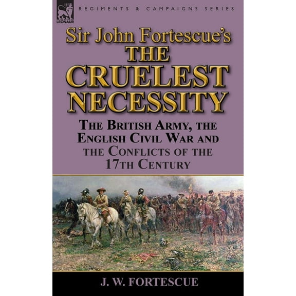 Sir John Fortescue's 'The Cruelest Necessity': The British Army, the English Civil War and the Conflicts of the 17th Cen, (Paperback)