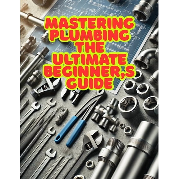 Mastering Plumbing: The Ultimate Beginner's Guide: 1. Learn Essential Skills, Tools, and Techniques for Home & Professio, (Paperback)
