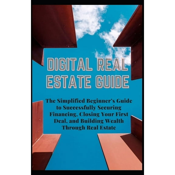 Digital Real Estate Guide: The Simplified Beginner's Guide to Successfully Securing Financing, Closing Your First Deal, and Building Wealth Through Real Estate (Paperback)
