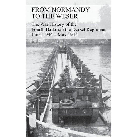 FROM NORMANDY TO THE WESER The War History of the Fourth Battalion the Dorset Regiment June, 1944 - May 1945