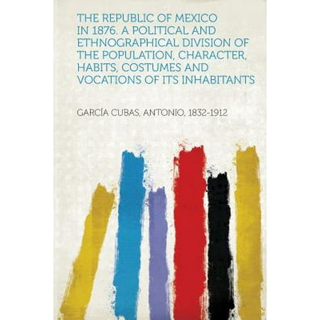 The Republic of Mexico in 1876. a Political and Ethnographical Division of the Population, Character, Habits, Costumes and Vocations of Its Inhabitants