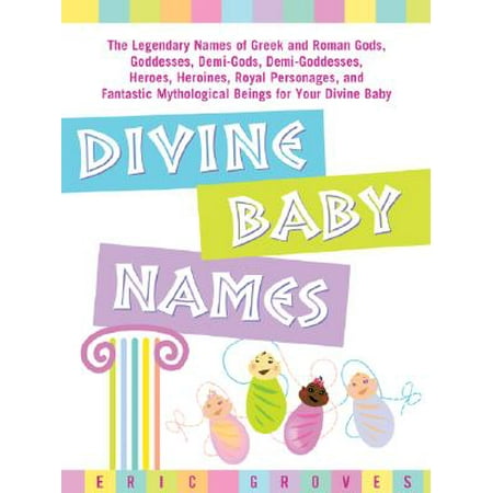 Divine Baby Names : The Legendary Names of Greek and Roman Gods, Goddesses, Demi-Gods, Demi-Goddesses, Heroes, Heroines, Royal Personages, and Fantastic Mythological Beings for Your Divine