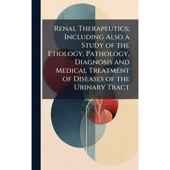 Renal Therapeutics; Including Also a Study of the Etiology, Pathology, Diagnosis and Medical Treatment of Diseases of th, (Hardcover)