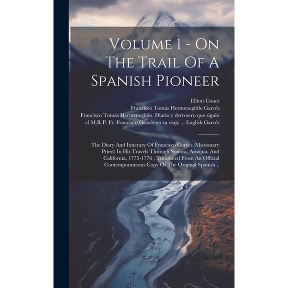 Volume 1 - On The Trail Of A Spanish Pioneer: The Diary And Itinerary Of Francisco Garcés (Missionary Priest) In His Travels Through Sonora, Arizona, And California, 1775-1776; Translated From An Offi