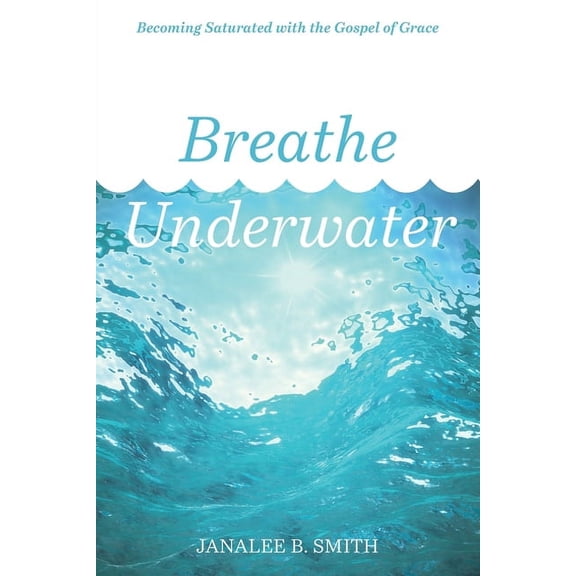 Breathe Underwater: Becoming Saturated with the Gospel of Grace (Paperback) by Janalee B Smith
