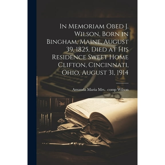 In Memoriam Obed J. Wilson, Born in Bingham, Maine, August 39, 1825, Died at His Residence Sweet Home Clifton, Cincinnati, Ohio, August 31, 1914 (Paperback)