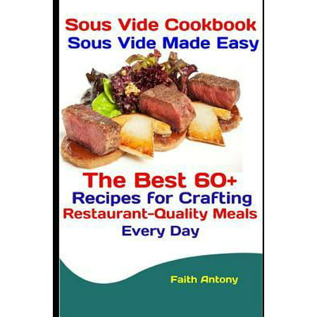 Sous Vide Cookbook : Sous Vide Made Easy: The Best 60+ Recipes for Crafting Restaurant-Quality Meals Every