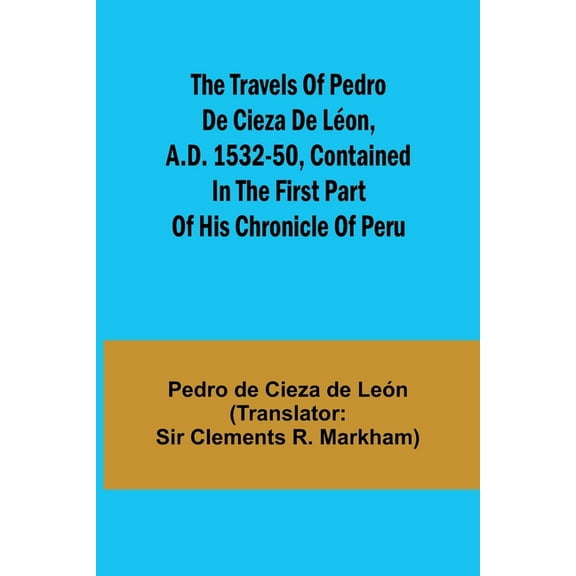 The travels of Pedro de Cieza de LÃ©on, A.D. 1532-50, contained in the first part of his Chronicle of Peru, (Paperback)