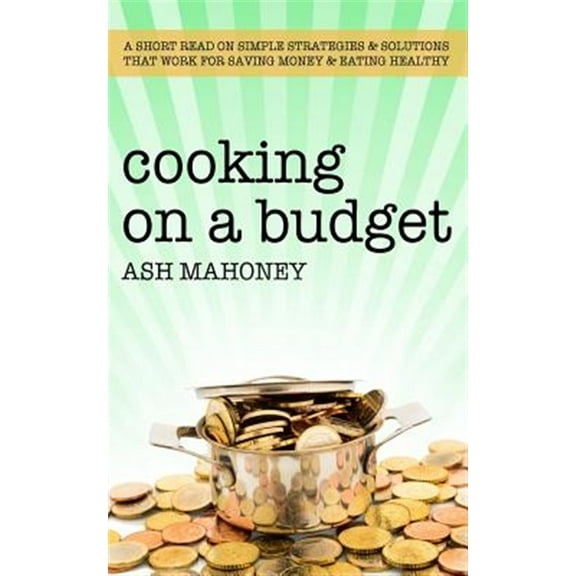 Cooking on a Budget: A Short Read on Simple Strategies & Solutions That Work for Saving Money & Eating Healthy