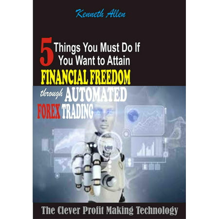 5 Things You Must Do If You Want To Attain Financial Freedom Through Automated Forex Trading: The Clever Profit Making Technology -
