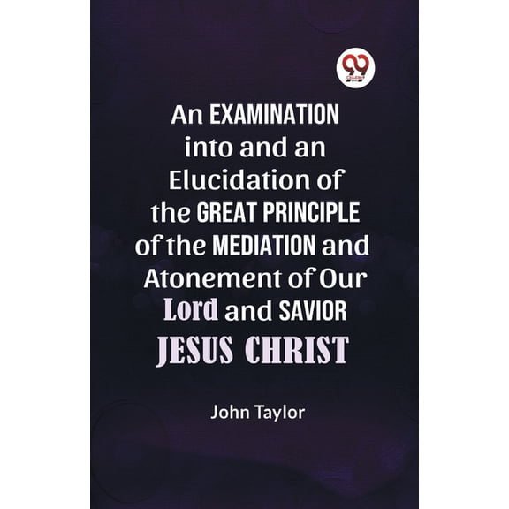 An Examination into and an Elucidation of the Great Principle of the Mediation and Atonement of Our Lord and Savior Jesu, (Paperback)