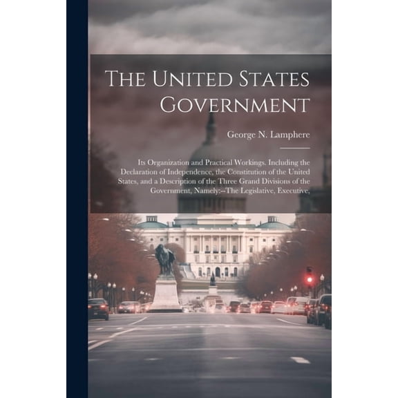 The United States Government : Its Organization and Practical Workings. Including the Declaration of Independence, the Constitution of the United States, and a Description of the Three Grand Divisions of the Government, Namely: --The Legislative, Executive, (Paperback)