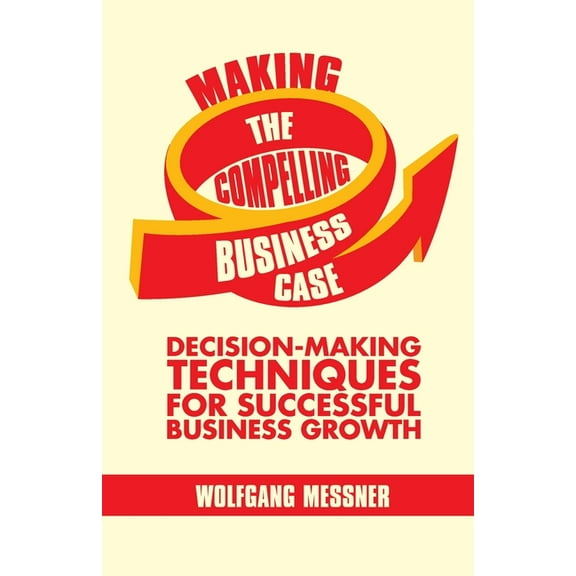 Making the Compelling Business Case: Decision-Making Techniques for Successful Business Growth, (Paperback)