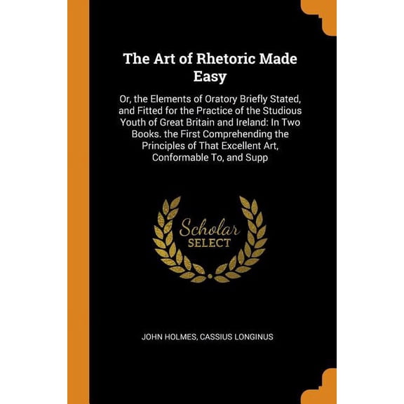 The Art of Rhetoric Made Easy : Or, the Elements of Oratory Briefly Stated, and Fitted for the Practice of the Studious Youth of Great Britain and Ireland: In Two Books. the First Comprehending the Principles of That Excellent Art, Conformable To, and Supp (Paperback)