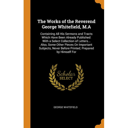 The Works of the Reverend George Whitefield, M.a : Containing All His Sermons and Tracts Which Have Been Already Published: With a Select Collection of Letters... Also, Some Other Pieces on Important Subjects, Never Before Printed; Prepared by Himself