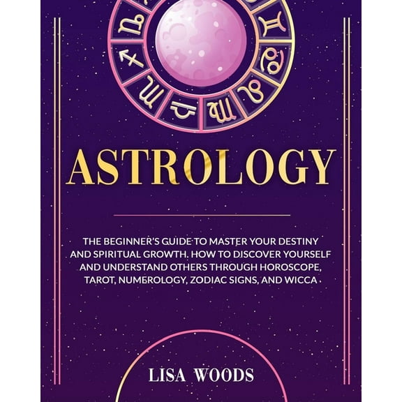 Astrology Revisited Edition: The Beginner's Guide To Master Your Destiny And Spiritual Growth. How To Discover Yourself And Understand Others Through Horoscope, Tarot, Numerology, Zodiac Signs, And Wi
