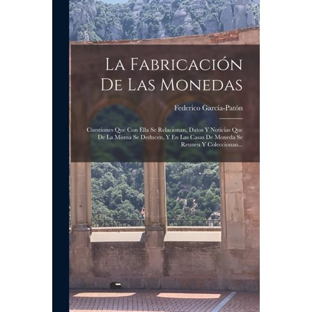 La Fabricación De Las Monedas : Cuestiones Que Con Ella Se Relacionan, Datos Y Noticias Que De La Misma Se Deducen, Y En Las Casas De Moneda Se Reunen Y Coleccionan... (Paperback)