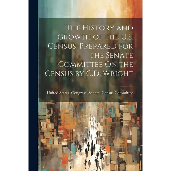 The History and Growth of the U.S. Census, Prepared for the Senate Committee On the Census by C.D. Wright (Paperback)