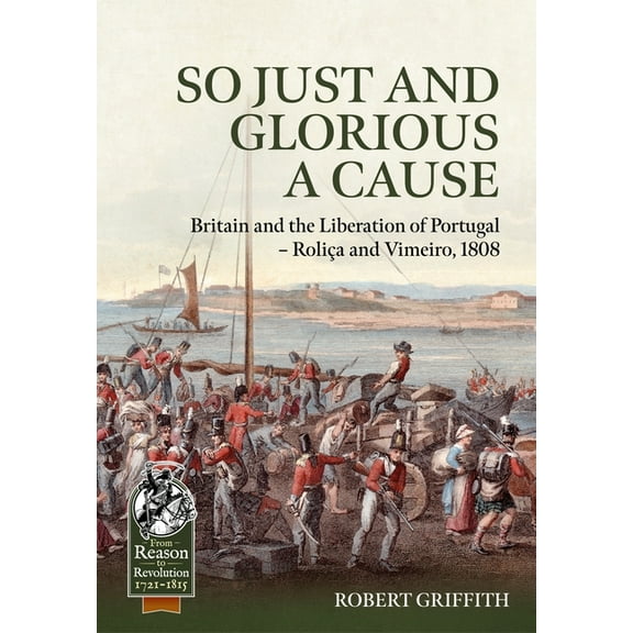 From Reason to Revolution: So Just and Glorious a Cause: Britain and the Liberation of Portugal - Roliça and Vimeiro, 1808 (Hardcover)