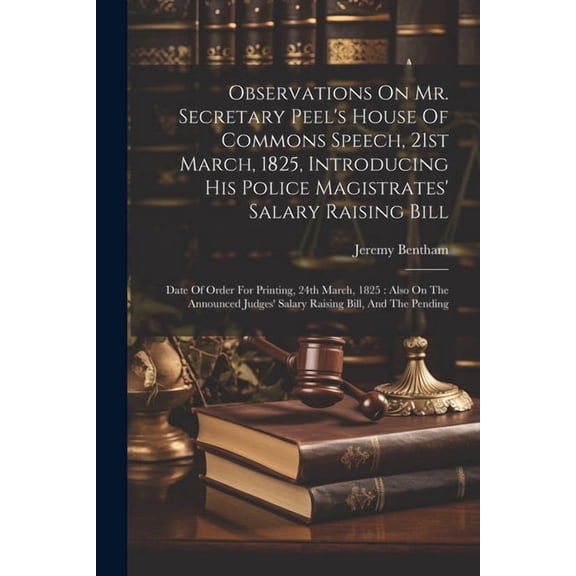Observations On Mr. Secretary Peel's House Of Commons Speech, 21st March, 1825, Introducing His Police Magistrates' Salary Raising Bill: Date Of Order For Printing, 24th March, 1825: Also On The Annou