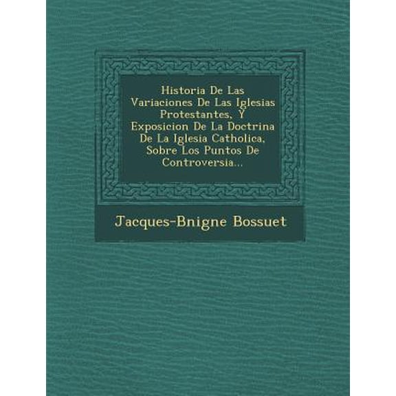 Historia De Las Variaciones De Las Iglesias Protestantes, Y Exposicion De La Doctrina De La Iglesia Catholica, Sobre Los Puntos De Controversia... (Paperback)