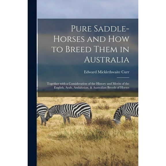 Pure Saddle-horses and How to Breed Them in Australia: Together With a Consideration of the History and Merits of the English, Arab, Andalusian, & Australian Breeds of Horses (Paperback)