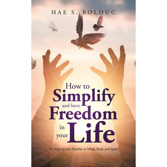 How to Simplify and Have Freedom in Your Life: Six Steps to Live Healthy in Mind, Body and Spirit