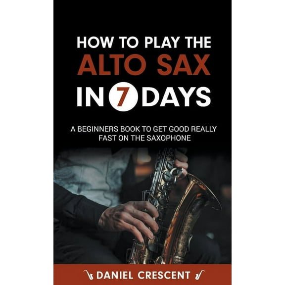 How To Play The Alto Sax in 7 Days: A Beginners Book to Get Good Really Fast on the Saxophone, (Paperback)