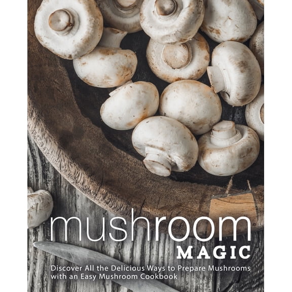 Mushroom Magic: Discover All the Delicious Ways to Prepare Mushrooms with an Easy Mushroom Cookbook