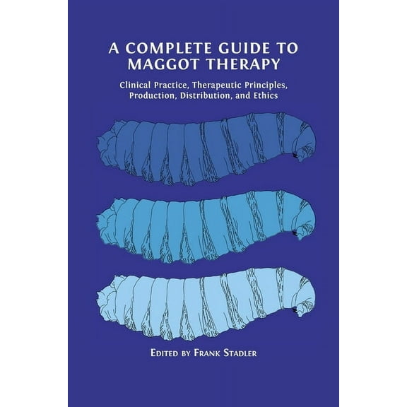A Complete Guide to Maggot Therapy: Clinical Practice, Therapeutic Principles, Production, Distribution, and Ethics, (Paperback)
