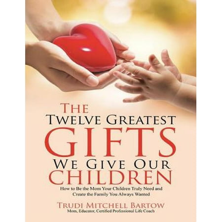The Twelve Greatest Gifts We Give Our Children: How to Be the Mom Your Children Truly Need and Create the Family You Always Wanted -