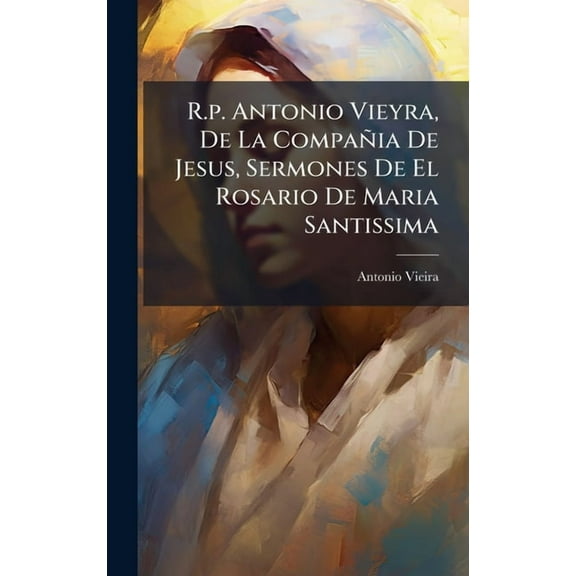 R.p. Antonio Vieyra, De La Compañia De Jesus, Sermones De El Rosario De Maria Santissima, (Hardcover)