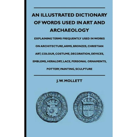 An Illustrated Dictionary of Words Used in Art and Archaeology - Explaining Terms Frequently Used in Works on Architecture, Arms, Bronzes, Christian Art, Colour, Costume, Decoration, Devices, Emblems, Heraldry, Lace, Personal Ornaments, Pottery, Painting,