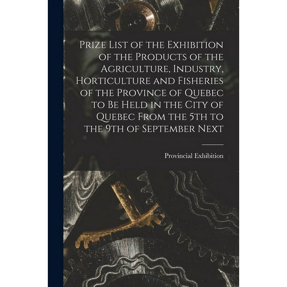 Prize List of the Exhibition of the Products of the Agriculture, Industry, Horticulture and Fisheries of the Province of Quebec to Be Held in the City of Quebec From the 5th to the 9th of September Next [microform] (Paperback)