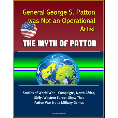 General George S. Patton was Not an Operational Artist: The Myth of Patton: Studies of World War II Campaigns, North Africa, Sicily, Western Europe Show That Patton Was Not a Military Genius -