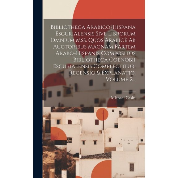 Bibliotheca Arabico-hispana Escurialensis Sive Librorum Omnium Mss. Quos Arabicè Ab Auctoribus Magnam Partem Arabo-hispanis Compositos Bibliotheca Coenobii Escurialensis Complectitur, Recensio & Expla