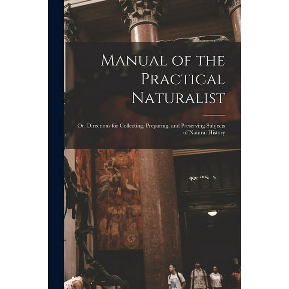 Manual of the Practical Naturalist : Or, Directions for Collecting, Preparing, and Preserving Subjects of Natural History (Paperback)