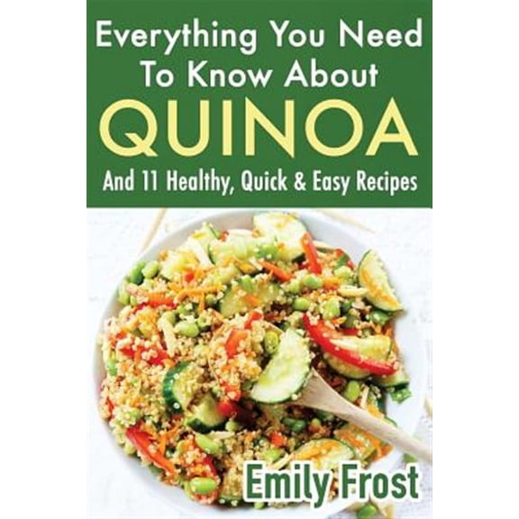 Everything You Need to Know About Quinoa : And 11 Healthy, Quick & Easy Recipes